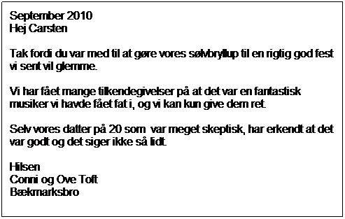 Tekstboks: September 2010
Hej Carsten
Tak fordi du var med til at gøre vores sølvbryllup til en rigtig god fest vi sent vil glemme.
Vi har fået mange tilkendegivelser på at det var en fantastisk musiker vi havde fået fat i, og vi kan kun give dem ret.
Selv vores datter på 20 som var meget skeptisk, har erkendt at det var godt og det siger ikke så lidt.
Hilsen
Conni og Ove Toft
Bækmarksbro