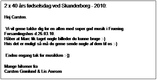 Tekstboks: 2 x 40 års fødselsdag ved Skanderborg - 2010:
Hej Carsten.
Vi vil gerne takke dig for en aften med super god musik i Fruering Forsamlingshus d.26.03.10.
Håber at Marc fik taget nogle billeder du kunne bruge :-)
Hvis det er muligt så må du gerne sende nogle af dem til os :-)
Endnu engang tak for musikken :-))
Mange hilsener fra
Carsten Grønlund & Lis Anesen