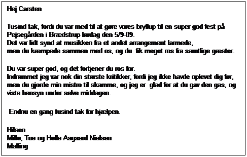 Tekstboks: Hej Carsten
Tusind tak, fordi du var med til at gre vores bryllup til en super god fest p
Pejsegrden i Brdstrup lrdag den 5/9-09.
Det var lidt synd at musikken fra et andet arrangement larmede, 
men du kmpede sammen med os, og du  fik meget ros fra samtlige gster. 
Du var super god, og det fortjener du ros for.
Indrmmet jeg var nok din strste kritikker, fordi jeg ikke havde oplevet dig fr, men du gjorde min mistro til skamme, og jeg er  glad for at du gav den gas, og viste hensyn under selve middagen.
 Endnu en gang tusind tak for hjlpen.
Hilsen
Mille, Tue og Helle Aagaard Nielsen
Malling
 
