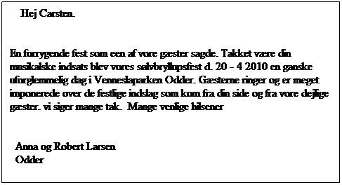 Tekstboks:     Hej Carsten. 

En forrygende fest som een af vore gster sagde. Takket vre din musikalske indsats blev vores slvbryllupsfest d. 20 - 4 2010 en ganske uforglemmelig dag i Venneslaparken Odder. Gsterne ringer og er meget imponerede over de festlige indslag som kom fra din side og fra vore dejlige gster. vi siger mange tak.  Mange venlige hilsener  
 
  Anna og Robert Larsen
  Odder   
                                                                           

 
